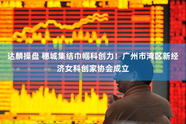 达麟操盘 穗城集结巾帼科创力!广州市湾区新经济女科创家协会成立