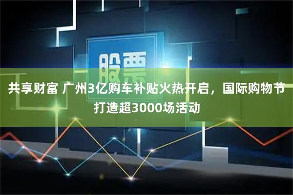 共享财富 广州3亿购车补贴火热开启，国际购物节打造超3000场活动