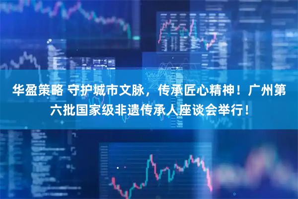 华盈策略 守护城市文脉，传承匠心精神！广州第六批国家级非遗传承人座谈会举行！