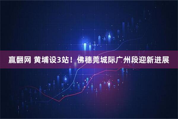 赢翻网 黄埔设3站！佛穗莞城际广州段迎新进展