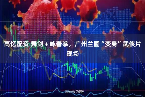 高忆配资 舞剑＋咏春拳，广州兰圃“变身”武侠片现场