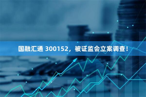 国融汇通 300152，被证监会立案调查！