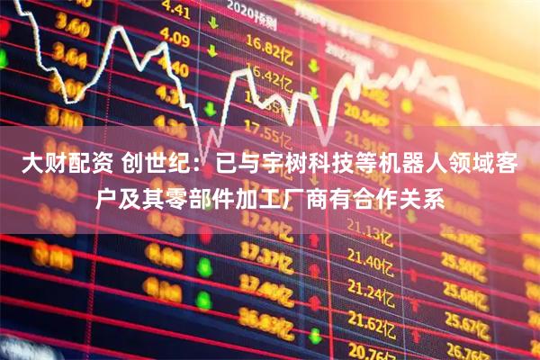 大财配资 创世纪：已与宇树科技等机器人领域客户及其零部件加工厂商有合作关系