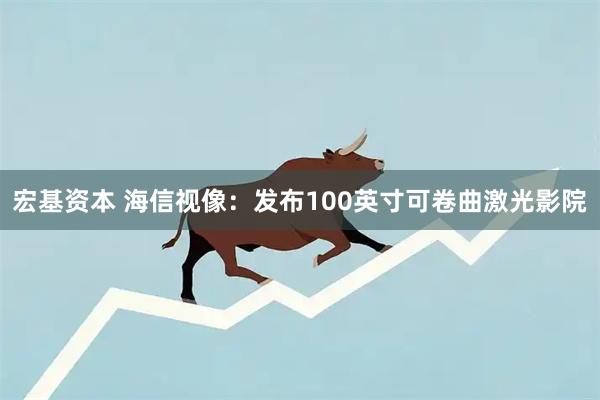 宏基资本 海信视像：发布100英寸可卷曲激光影院