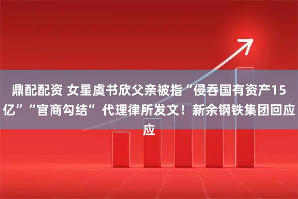 鼎配配资 女星虞书欣父亲被指“侵吞国有资产15亿”“官商勾结” 代理律所发文！新余钢铁集团回应