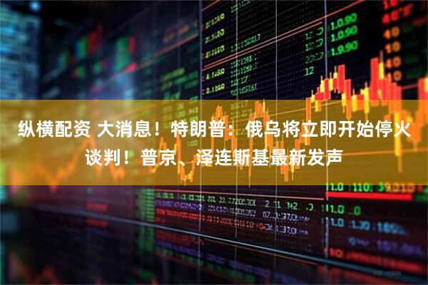纵横配资 大消息！特朗普：俄乌将立即开始停火谈判！普京、泽连斯基最新发声