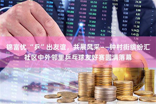 锦富优 “乒”出友谊，共展风采——钟村街缤纷汇社区中外邻里乒乓球友好赛圆满落幕