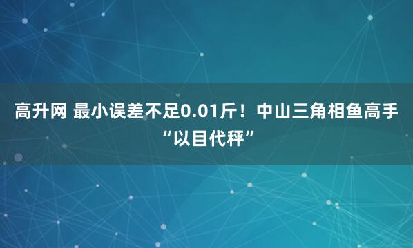 高升网 最小误差不足0.01斤！中山三角相鱼高手“以目代秤”