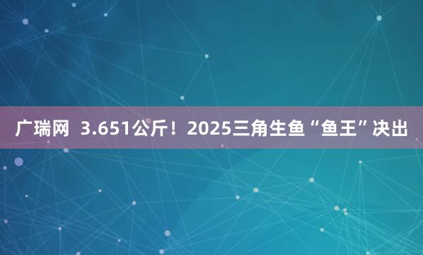 广瑞网  3.651公斤！2025三角生鱼“鱼王”决出