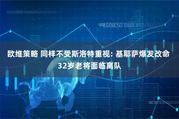 欧维策略 同样不受斯洛特重视: 基耶萨爆发改命 32岁老将面临离队