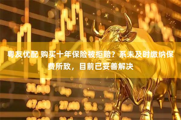 粤友优配 购买十年保险被拒赔?系未及时缴纳保费所致,目前已妥善解决
