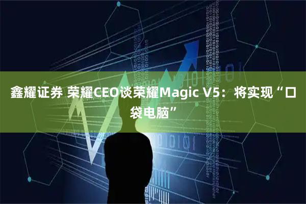 鑫耀证券 荣耀CEO谈荣耀Magic V5：将实现“口袋电脑”