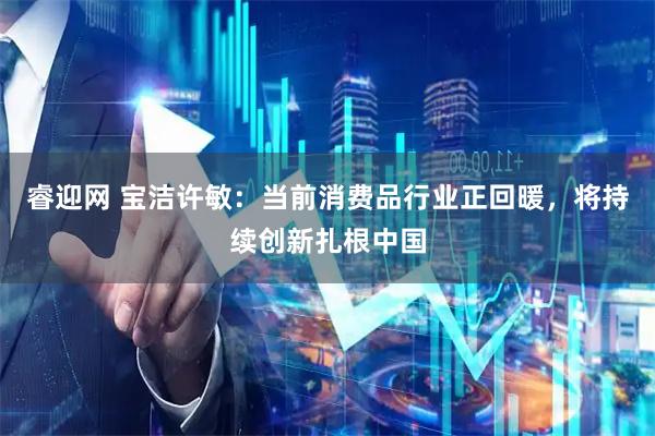 睿迎网 宝洁许敏：当前消费品行业正回暖，将持续创新扎根中国