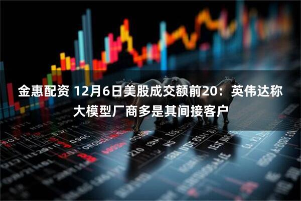 金惠配资 12月6日美股成交额前20:英伟达称大模型厂商多是其间接客户