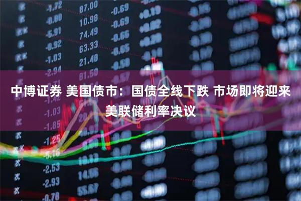 中博证券 美国债市：国债全线下跌 市场即将迎来美联储利率决议