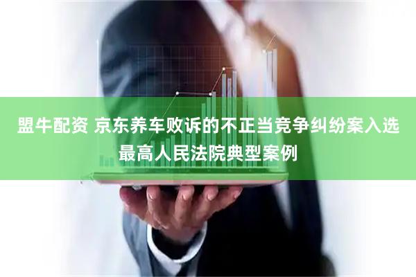 盟牛配资 京东养车败诉的不正当竞争纠纷案入选最高人民法院典型案例