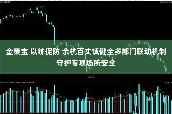 金策宝 以练促防 余杭百丈镇健全多部门联动机制守护专项场所安全