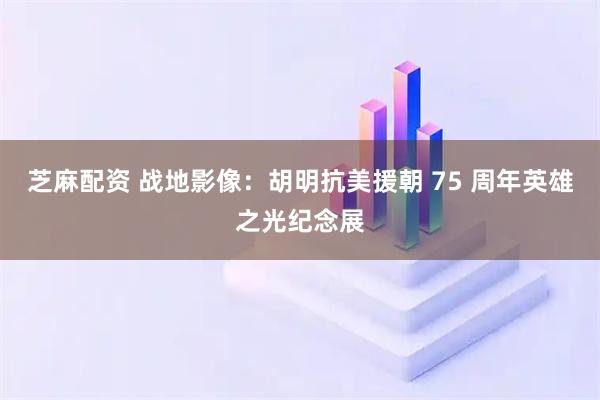 芝麻配资 战地影像：胡明抗美援朝 75 周年英雄之光纪念展