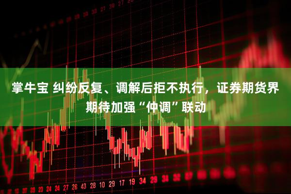 掌牛宝 纠纷反复、调解后拒不执行，证券期货界期待加强“仲调”联动