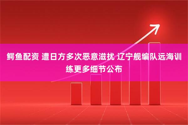 鳄鱼配资 遭日方多次恶意滋扰 辽宁舰编队远海训练更多细节公布