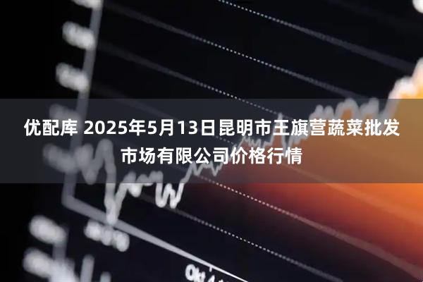 优配库 2025年5月13日昆明市王旗营蔬菜批发市场有限公司价格行情