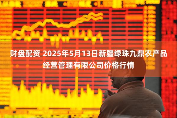 财盘配资 2025年5月13日新疆绿珠九鼎农产品经营管理有限公司价格行情