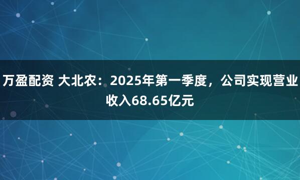 万盈配资 大北农：2025年第一季度，公司实现营业收入68.65亿元