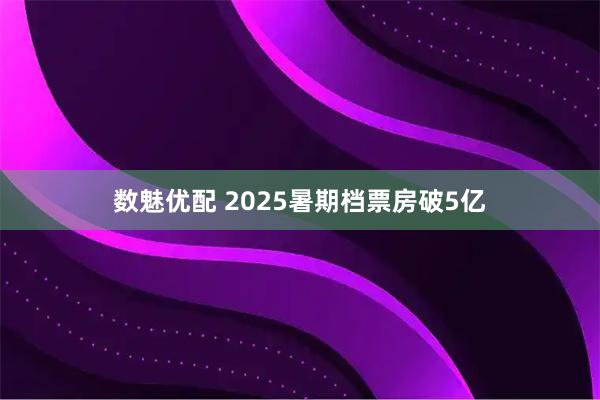 数魅优配 2025暑期档票房破5亿