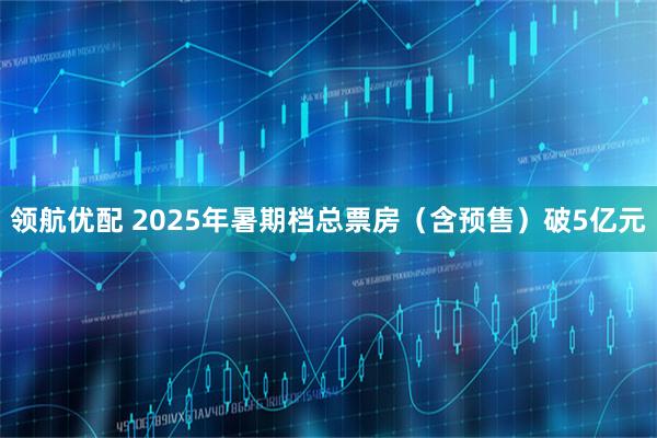 领航优配 2025年暑期档总票房（含预售）破5亿元