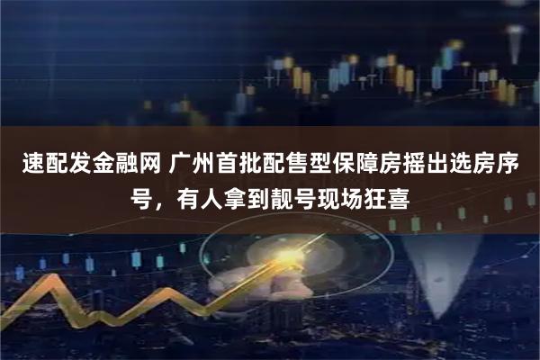 速配发金融网 广州首批配售型保障房摇出选房序号，有人拿到靓号现场狂喜