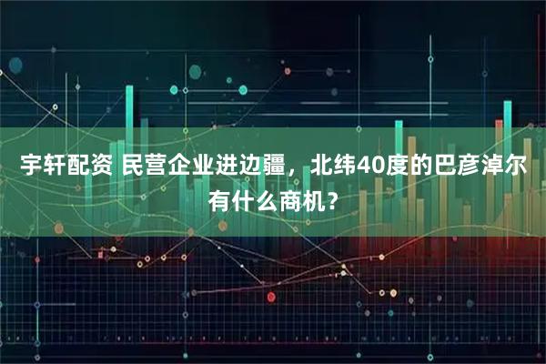 宇轩配资 民营企业进边疆，北纬40度的巴彦淖尔有什么商机？