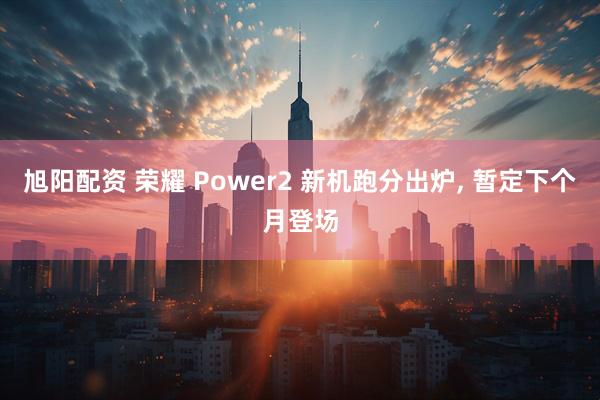 旭阳配资 荣耀 Power2 新机跑分出炉, 暂定下个月登场