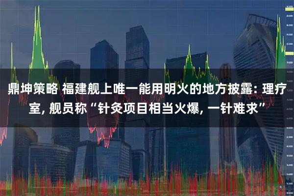 鼎坤策略 福建舰上唯一能用明火的地方披露: 理疗室, 舰员称“针灸项目相当火爆, 一针难求”