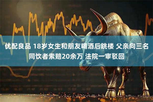 优配良品 18岁女生和朋友喝酒后跳楼 父亲向三名同饮者索赔20余万 法院一审驳回