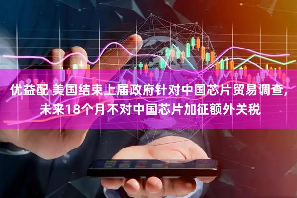优益配 美国结束上届政府针对中国芯片贸易调查, 未来18个月不对中国芯片加征额外关税