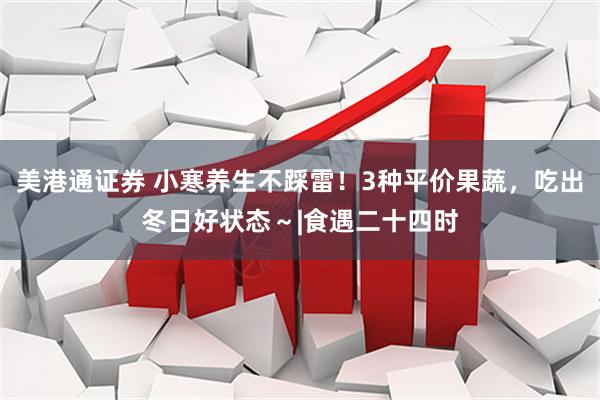 美港通证券 小寒养生不踩雷！3种平价果蔬，吃出冬日好状态～|食遇二十四时