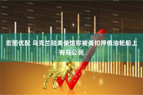 宏图优配 乌克兰驻美使馆称被美扣押俄油轮船上有乌公民