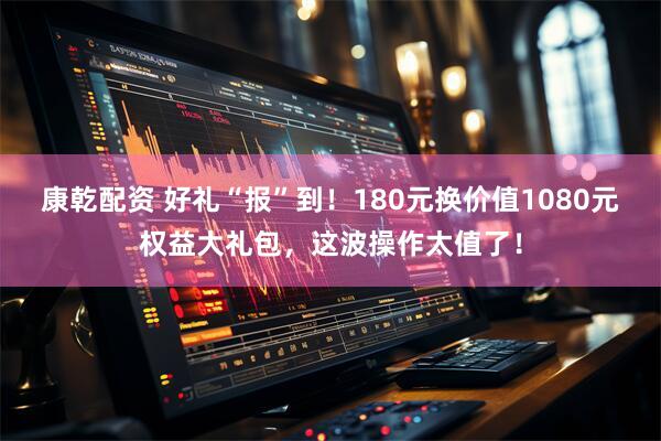 康乾配资 好礼“报”到！180元换价值1080元权益大礼包，这波操作太值了！