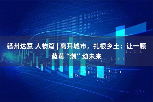 赣州达慧 人物篇 | 离开城市，扎根乡土：让一颗蓝莓“潮”动未来
