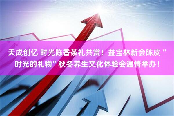 天成创亿 时光陈香茶礼共赏！益宝林新会陈皮“时光的礼物”秋冬养生文化体验会温情举办！