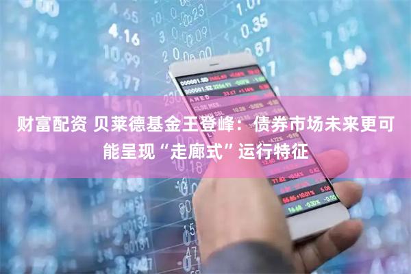 财富配资 贝莱德基金王登峰：债券市场未来更可能呈现“走廊式”运行特征
