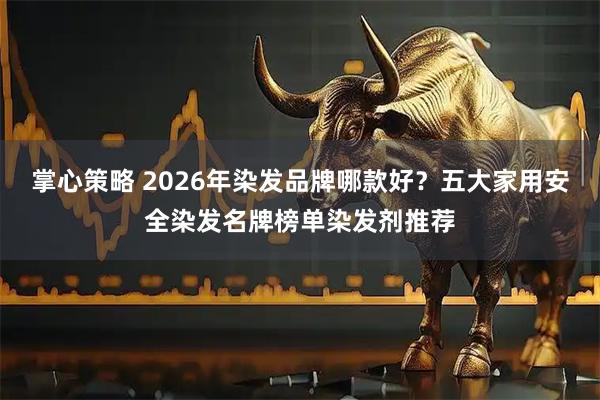掌心策略 2026年染发品牌哪款好？五大家用安全染发名牌榜单染发剂推荐