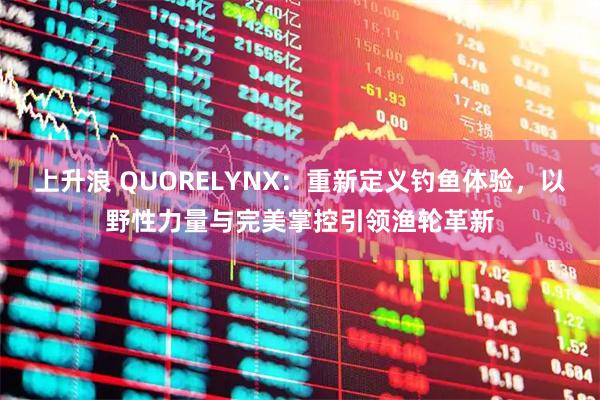 上升浪 QUORELYNX：重新定义钓鱼体验，以野性力量与完美掌控引领渔轮革新