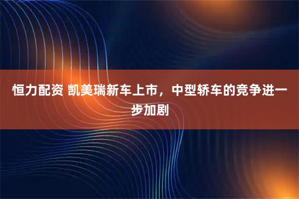 恒力配资 凯美瑞新车上市，中型轿车的竞争进一步加剧