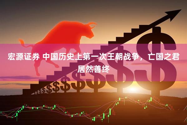 宏源证券 中国历史上第一次王朝战争，亡国之君居然善终