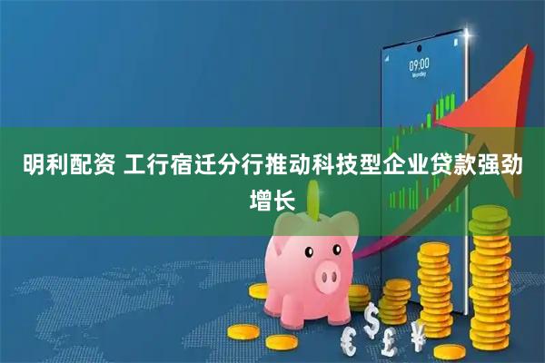 明利配资 工行宿迁分行推动科技型企业贷款强劲增长
