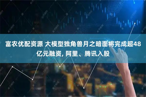 富农优配资源 大模型独角兽月之暗面将完成超48亿元融资, 阿里、腾讯入股