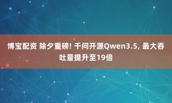 博宝配资 除夕重磅! 千问开源Qwen3.5, 最大吞吐量提升至19倍