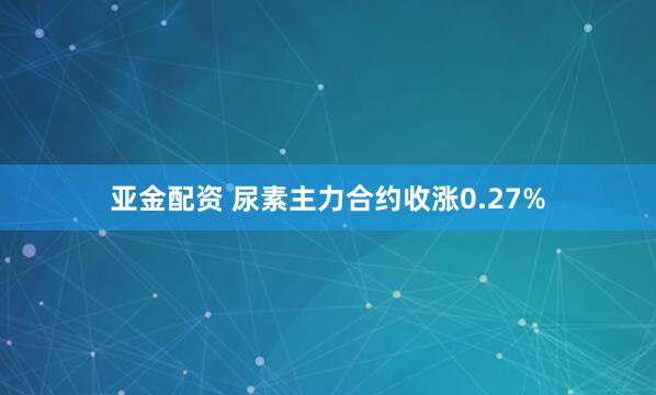亚金配资 尿素主力合约收涨0.27%