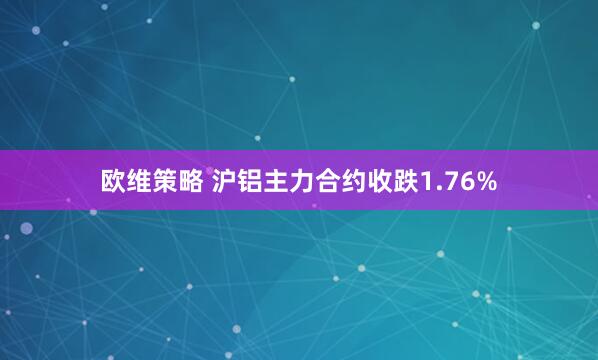 欧维策略 沪铝主力合约收跌1.76%